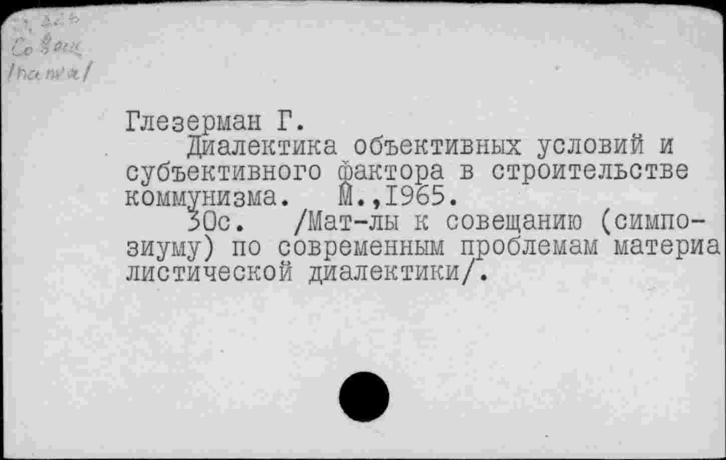 ﻿Сс /с>а »И« /
Глезерман Г.
Диалектика объективных условий и субъективного фактора в строительстве коммунизма. М.,1965.
ЗОс. /Мат-лы к совещанию (симпозиуму) по современным проблемам материа диетической диалектики/.